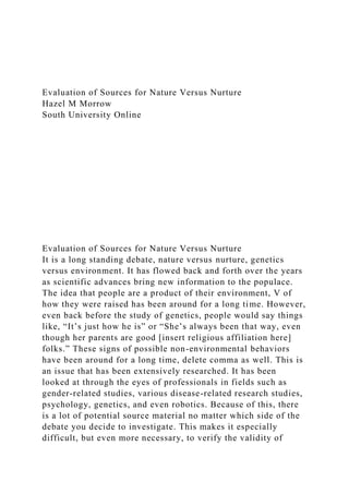 Evaluation of Sources for Nature Versus Nurture
Hazel M Morrow
South University Online
Evaluation of Sources for Nature Versus Nurture
It is a long standing debate, nature versus nurture, genetics
versus environment. It has flowed back and forth over the years
as scientific advances bring new information to the populace.
The idea that people are a product of their environment, V of
how they were raised has been around for a long time. However,
even back before the study of genetics, people would say things
like, “It’s just how he is” or “She’s always been that way, even
though her parents are good [insert religious affiliation here]
folks.” These signs of possible non-environmental behaviors
have been around for a long time, delete comma as well. This is
an issue that has been extensively researched. It has been
looked at through the eyes of professionals in fields such as
gender-related studies, various disease-related research studies,
psychology, genetics, and even robotics. Because of this, there
is a lot of potential source material no matter which side of the
debate you decide to investigate. This makes it especially
difficult, but even more necessary, to verify the validity of
 