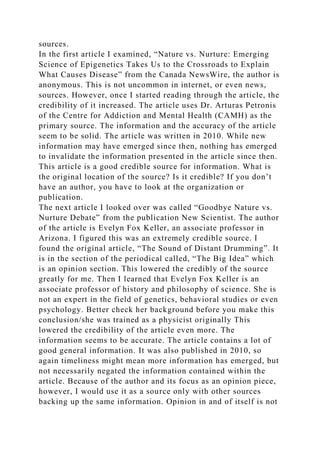 sources.
In the first article I examined, “Nature vs. Nurture: Emerging
Science of Epigenetics Takes Us to the Crossroads to Explain
What Causes Disease” from the Canada NewsWire, the author is
anonymous. This is not uncommon in internet, or even news,
sources. However, once I started reading through the article, the
credibility of it increased. The article uses Dr. Arturas Petronis
of the Centre for Addiction and Mental Health (CAMH) as the
primary source. The information and the accuracy of the article
seem to be solid. The article was written in 2010. While new
information may have emerged since then, nothing has emerged
to invalidate the information presented in the article since then.
This article is a good credible source for information. What is
the original location of the source? Is it credible? If you don’t
have an author, you have to look at the organization or
publication.
The next article I looked over was called “Goodbye Nature vs.
Nurture Debate” from the publication New Scientist. The author
of the article is Evelyn Fox Keller, an associate professor in
Arizona. I figured this was an extremely credible source. I
found the original article, “The Sound of Distant Drumming”. It
is in the section of the periodical called, “The Big Idea” which
is an opinion section. This lowered the credibly of the source
greatly for me. Then I learned that Evelyn Fox Keller is an
associate professor of history and philosophy of science. She is
not an expert in the field of genetics, behavioral studies or even
psychology. Better check her background before you make this
conclusion/she was trained as a physicist originally This
lowered the credibility of the article even more. The
information seems to be accurate. The article contains a lot of
good general information. It was also published in 2010, so
again timeliness might mean more information has emerged, but
not necessarily negated the information contained within the
article. Because of the author and its focus as an opinion piece,
however, I would use it as a source only with other sources
backing up the same information. Opinion in and of itself is not
 