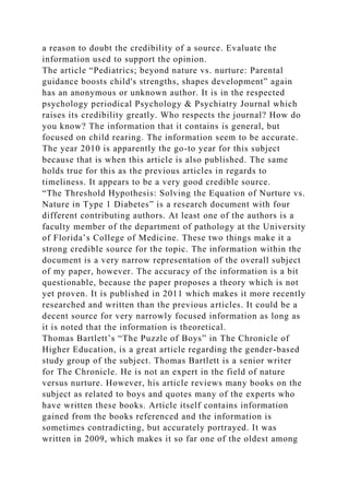 a reason to doubt the credibility of a source. Evaluate the
information used to support the opinion.
The article “Pediatrics; beyond nature vs. nurture: Parental
guidance boosts child's strengths, shapes development” again
has an anonymous or unknown author. It is in the respected
psychology periodical Psychology & Psychiatry Journal which
raises its credibility greatly. Who respects the journal? How do
you know? The information that it contains is general, but
focused on child rearing. The information seem to be accurate.
The year 2010 is apparently the go-to year for this subject
because that is when this article is also published. The same
holds true for this as the previous articles in regards to
timeliness. It appears to be a very good credible source.
“The Threshold Hypothesis: Solving the Equation of Nurture vs.
Nature in Type 1 Diabetes” is a research document with four
different contributing authors. At least one of the authors is a
faculty member of the department of pathology at the University
of Florida’s College of Medicine. These two things make it a
strong credible source for the topic. The information within the
document is a very narrow representation of the overall subject
of my paper, however. The accuracy of the information is a bit
questionable, because the paper proposes a theory which is not
yet proven. It is published in 2011 which makes it more recently
researched and written than the previous articles. It could be a
decent source for very narrowly focused information as long as
it is noted that the information is theoretical.
Thomas Bartlett’s “The Puzzle of Boys” in The Chronicle of
Higher Education, is a great article regarding the gender-based
study group of the subject. Thomas Bartlett is a senior writer
for The Chronicle. He is not an expert in the field of nature
versus nurture. However, his article reviews many books on the
subject as related to boys and quotes many of the experts who
have written these books. Article itself contains information
gained from the books referenced and the information is
sometimes contradicting, but accurately portrayed. It was
written in 2009, which makes it so far one of the oldest among
 