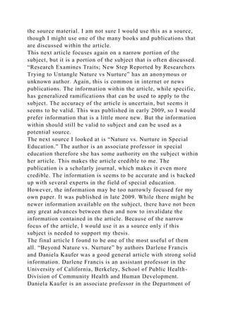 the source material. I am not sure I would use this as a source,
though I might use one of the many books and publications that
are discussed within the article.
This next article focuses again on a narrow portion of the
subject, but it is a portion of the subject that is often discussed.
“Research Examines Traits; New Step Reported by Researchers
Trying to Untangle Nature vs Nurture” has an anonymous or
unknown author. Again, this is common in internet or news
publications. The information within the article, while specific,
has generalized ramifications that can be used to apply to the
subject. The accuracy of the article is uncertain, but seems it
seems to be valid. This was published in early 2009, so I would
prefer information that is a little more new. But the information
within should still be valid to subject and can be used as a
potential source.
The next source I looked at is “Nature vs. Nurture in Special
Education.” The author is an associate professor in special
education therefore she has some authority on the subject within
her article. This makes the article credible to me. The
publication is a scholarly journal, which makes it even more
credible. The information is seems to be accurate and is backed
up with several experts in the field of special education.
However, the information may be too narrowly focused for my
own paper. It was published in late 2009. While there might be
newer information available on the subject, there have not been
any great advances between then and now to invalidate the
information contained in the article. Because of the narrow
focus of the article, I would use it as a source only if this
subject is needed to support my thesis.
The final article I found to be one of the most useful of them
all. “Beyond Nature vs. Nurture” by authors Darlene Francis
and Daniela Kaufer was a good general article with strong solid
information. Darlene Francis is an assistant professor in the
University of California, Berkeley, School of Public Health-
Division of Community Health and Human Development.
Daniela Kaufer is an associate professor in the Department of
 