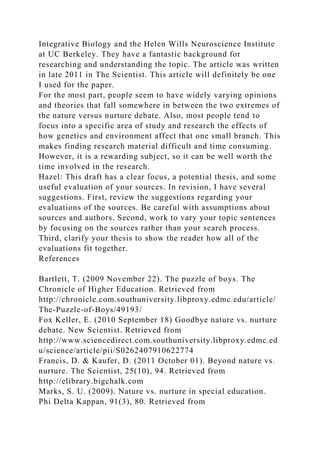 Integrative Biology and the Helen Wills Neuroscience Institute
at UC Berkeley. They have a fantastic background for
researching and understanding the topic. The article was written
in late 2011 in The Scientist. This article will definitely be one
I used for the paper.
For the most part, people seem to have widely varying opinions
and theories that fall somewhere in between the two extremes of
the nature versus nurture debate. Also, most people tend to
focus into a specific area of study and research the effects of
how genetics and environment affect that one small branch. This
makes finding research material difficult and time consuming.
However, it is a rewarding subject, so it can be well worth the
time involved in the research.
Hazel: This draft has a clear focus, a potential thesis, and some
useful evaluation of your sources. In revision, I have several
suggestions. First, review the suggestions regarding your
evaluations of the sources. Be careful with assumptions about
sources and authors. Second, work to vary your topic sentences
by focusing on the sources rather than your search process.
Third, clarify your thesis to show the reader how all of the
evaluations fit together.
References
Bartlett, T. (2009 November 22). The puzzle of boys. The
Chronicle of Higher Education. Retrieved from
http://chronicle.com.southuniversity.libproxy.edmc.edu/article/
The-Puzzle-of-Boys/49193/
Fox Keller, E. (2010 September 18) Goodbye nature vs. nurture
debate. New Scientist. Retrieved from
http://www.sciencedirect.com.southuniversity.libproxy.edmc.ed
u/science/article/pii/S0262407910622774
Francis, D. & Kaufer, D. (2011 October 01). Beyond nature vs.
nurture. The Scientist, 25(10), 94. Retrieved from
http://elibrary.bigchalk.com
Marks, S. U. (2009). Nature vs. nurture in special education.
Phi Delta Kappan, 91(3), 80. Retrieved from
 