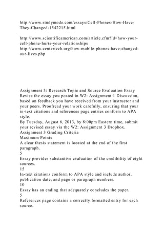 http://www.studymode.com/essays/Cell-Phones-How-Have-
They-Changed-1542215.html
http://www.scientificamerican.com/article.cfm?id=how-your-
cell-phone-hurts-your-relationships
http://www.centertech.org/how-mobile-phones-have-changed-
our-lives.php
Assignment 3: Research Topic and Source Evaluation Essay
Revise the essay you posted in W2: Assignment 1 Discussion,
based on feedback you have received from your instructor and
your peers. Proofread your work carefully, ensuring that your
in-text citations and references page entries conform to APA
style.
By Tuesday, August 6, 2013, by 8:00pm Eastern time, submit
your revised essay via the W2: Assignment 3 Dropbox.
Assignment 3 Grading Criteria
Maximum Points
A clear thesis statement is located at the end of the first
paragraph.
5
Essay provides substantive evaluation of the credibility of eight
sources.
15
In-text citations conform to APA style and include author,
publication date, and page or paragraph numbers.
10
Essay has an ending that adequately concludes the paper.
5
References page contains a correctly formatted entry for each
source.
 