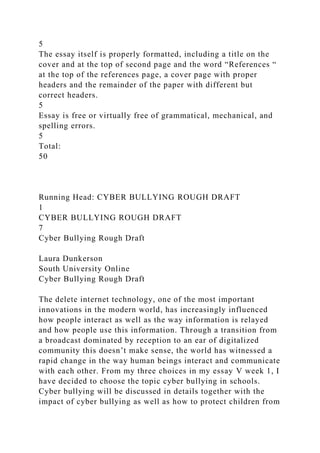 5
The essay itself is properly formatted, including a title on the
cover and at the top of second page and the word “References “
at the top of the references page, a cover page with proper
headers and the remainder of the paper with different but
correct headers.
5
Essay is free or virtually free of grammatical, mechanical, and
spelling errors.
5
Total:
50
Running Head: CYBER BULLYING ROUGH DRAFT
1
CYBER BULLYING ROUGH DRAFT
7
Cyber Bullying Rough Draft
Laura Dunkerson
South University Online
Cyber Bullying Rough Draft
The delete internet technology, one of the most important
innovations in the modern world, has increasingly influenced
how people interact as well as the way information is relayed
and how people use this information. Through a transition from
a broadcast dominated by reception to an ear of digitalized
community this doesn’t make sense, the world has witnessed a
rapid change in the way human beings interact and communicate
with each other. From my three choices in my essay V week 1, I
have decided to choose the topic cyber bullying in schools.
Cyber bullying will be discussed in details together with the
impact of cyber bullying as well as how to protect children from
 
