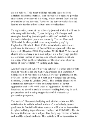 online bullies. This essay utilizes reliable sources from
different scholarly journals. The introduction needs to provide
an accurate overview of the essay, which should focus on the
evaluation of the sources. Focus on the source evaluation and
lead to the reader a thesis about those evaluations.
To begin with, some of the scholarly journal V that I will use in
this essay will include, “Cyber bullying: Challenges and
strategies faced by juvenile police officers” no italics for
journal articles/just quotation marks by Thaxter Ken; and
“Editorial for the special issue on cyber-bullying” by
Englander, Elizabeth. Both V this word choice articles are
published in theJournal of Social Sciences journal titles are
italicized (Thaxter, 2010; Englander, 2010). Both V this word
choice articles have a common subject on V bullying; gender;
use commas instead of semicolons school environment and
violence. What do the evaluations of these articles show in
terms of their credibility? Editing ends here.
Another important cyber bullying scholarly journal article will
include “Traditional and Cyber Aggressors and Victims: A
Comparison of Psychosocial Characteristics” published in the
year 2011 in the Journal of Youth and Adolescence (Sontag,
Clemans, Graber & Lyndon, 2011). This article discusses on
differences between victims and perpetrators of cyber
aggression and traditional types of aggression. It will be
important to use this article in understanding bullying in both
perspectives and making suggestions of the necessary
prevention programs.
The article” Electronic bullying and victimization and life
satisfaction in middle school students”, a scholarly journal
published in Social Indicators research will also be imperative
in cyber bullying topic (Moore, Huebner, & Hills2012). This is
because it discuses such subject like bullying, victims of crime
and middle school students. This article will be imperative in
 