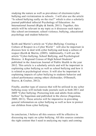 studying the nature as well as prevalence of electronic/cyber
bullying and victimization in schools. I will also use the article
“Is school bullying really on the rise?” which is also a scholarly
journal published inSocial Psychology of Education: An
International Journal (Rigby & Smith, 2011). Together, this
article will be relevant in my topic as it discusses such topics
like school environment; school violence; bullying, educational
psychology and student behavior.
Keith and Martin’s article on “Cyber-Bullying: Creating a
Culture of Respect in a Cyber World ” will also be important in
discuses how to deal with cyber bullying and keep a culture of
respect (Keith & Martin, (2005). Additionally, I will use the
article “Cyber-bullying, School Bullying, and Psychological
Distress: A Regional Census of High School Students”
published in the American Journal of Public Health in the year
2012. This article is a scholarly article and will be important in
explaining cyber bullying as well as school bullying and how it
is related to psychological stress. It will also be important in
explaining impacts of cyber bullying to students behavior and
school performance among others (Schneider, O'Donnell,
Stueve, & Coulter, 2012).
Finally, another type of sources that will be utilized in my cyber
bullying essay will include trade journals such as both 2011 and
2009 “Cyber bullying: Protecting kids and adults from online
bullies” by Sugarman and published in the choice (Sugarman,
2009; 2011). These articles will be imperative in providing
general information on cyber bullying as well as how to protect
our children from cyber bullying.
In conclusion, I believe all this sources will be effective in
discussing my topic on cyber bullying. All this sources contains
the right content that I need in analyzing my topic and coming
 