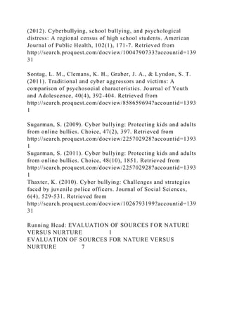 (2012). Cyberbullying, school bullying, and psychological
distress: A regional census of high school students. American
Journal of Public Health, 102(1), 171-7. Retrieved from
http://search.proquest.com/docview/1004790733?accountid=139
31
Sontag, L. M., Clemans, K. H., Graber, J. A., & Lyndon, S. T.
(2011). Traditional and cyber aggressors and victims: A
comparison of psychosocial characteristics. Journal of Youth
and Adolescence, 40(4), 392-404. Retrieved from
http://search.proquest.com/docview/858659694?accountid=1393
1
Sugarman, S. (2009). Cyber bullying: Protecting kids and adults
from online bullies. Choice, 47(2), 397. Retrieved from
http://search.proquest.com/docview/225702928?accountid=1393
1
Sugarman, S. (2011). Cyber bullying: Protecting kids and adults
from online bullies. Choice, 48(10), 1851. Retrieved from
http://search.proquest.com/docview/225702928?accountid=1393
1
Thaxter, K. (2010). Cyber bullying: Challenges and strategies
faced by juvenile police officers. Journal of Social Sciences,
6(4), 529-531. Retrieved from
http://search.proquest.com/docview/1026793199?accountid=139
31
Running Head: EVALUATION OF SOURCES FOR NATURE
VERSUS NURTURE 1
EVALUATION OF SOURCES FOR NATURE VERSUS
NURTURE 7
 