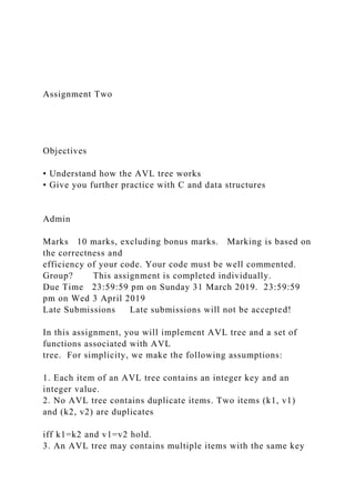 Assignment Two
Objectives
• Understand how the AVL tree works
• Give you further practice with C and data structures
Admin
Marks 10 marks, excluding bonus marks. Marking is based on
the correctness and
efficiency of your code. Your code must be well commented.
Group? This assignment is completed individually.
Due Time 23:59:59 pm on Sunday 31 March 2019. 23:59:59
pm on Wed 3 April 2019
Late Submissions Late submissions will not be accepted!
In this assignment, you will implement AVL tree and a set of
functions associated with AVL
tree. For simplicity, we make the following assumptions:
1. Each item of an AVL tree contains an integer key and an
integer value.
2. No AVL tree contains duplicate items. Two items (k1, v1)
and (k2, v2) are duplicates
iff k1=k2 and v1=v2 hold.
3. An AVL tree may contains multiple items with the same key
 