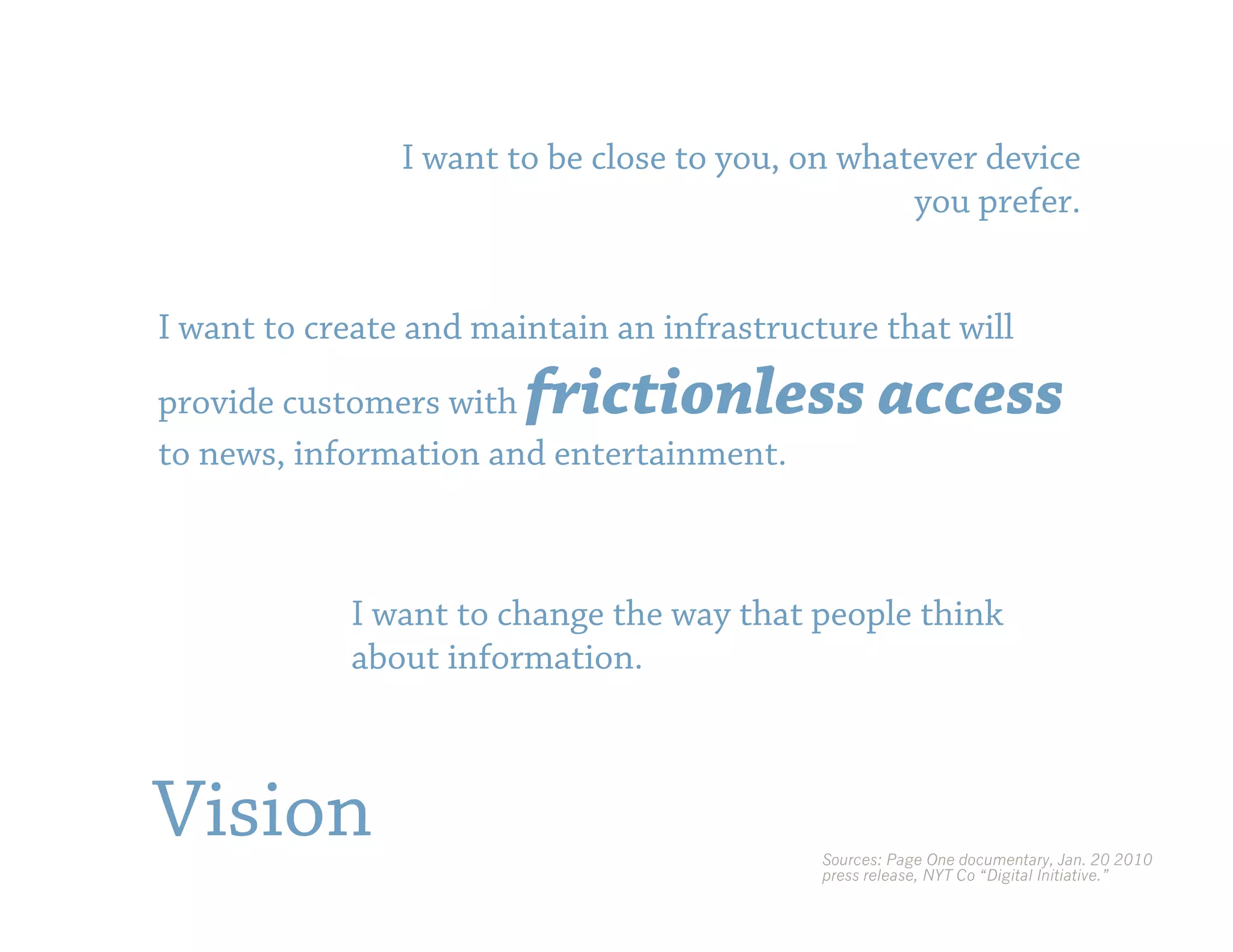 I want to be close to you, on whatever device
                                                  you prefer.


I want to create and maintain an infrastructure that will

provide customers with  frictionless access
to news, information and entertainment.



            I want to change the way that people think
            about information.



Vision                                      Sources: Page One documentary, Jan. 20 2010
                                            press release, NYT Co “Digital Initiative.”
 