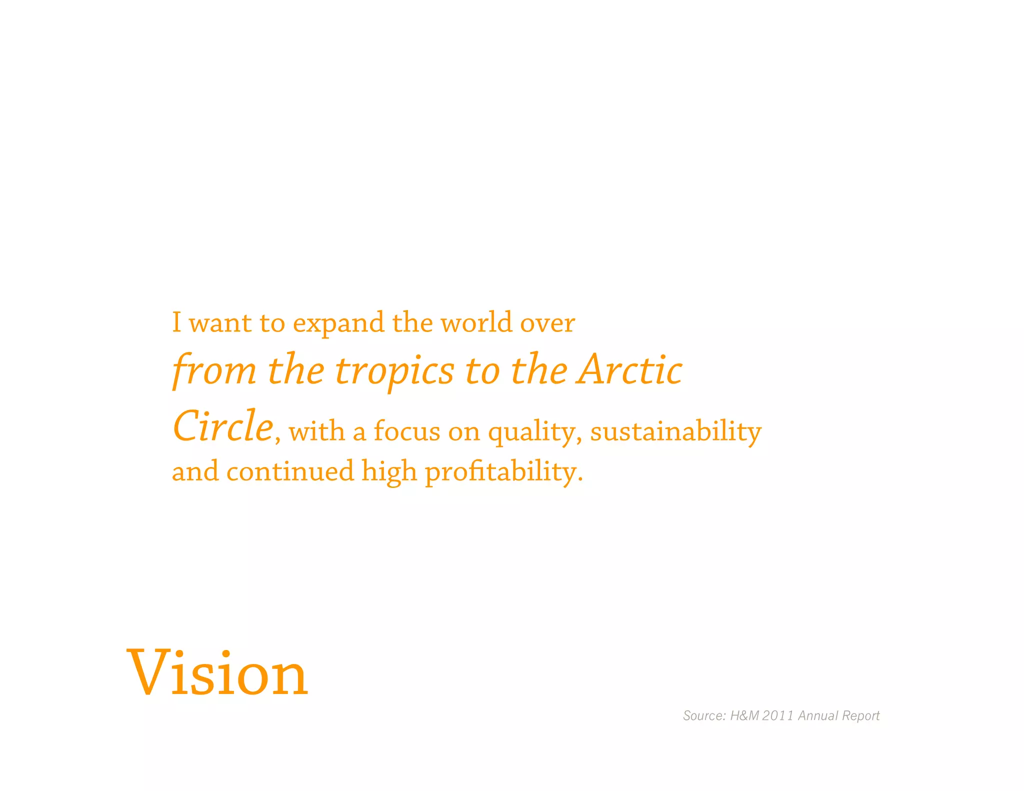 I want to expand the world over
 from the tropics to the Arctic
 Circle, with a focus on quality, sustainability
 and continued high profitability.




Vision                                   Source: H&M 2011 Annual Report
 