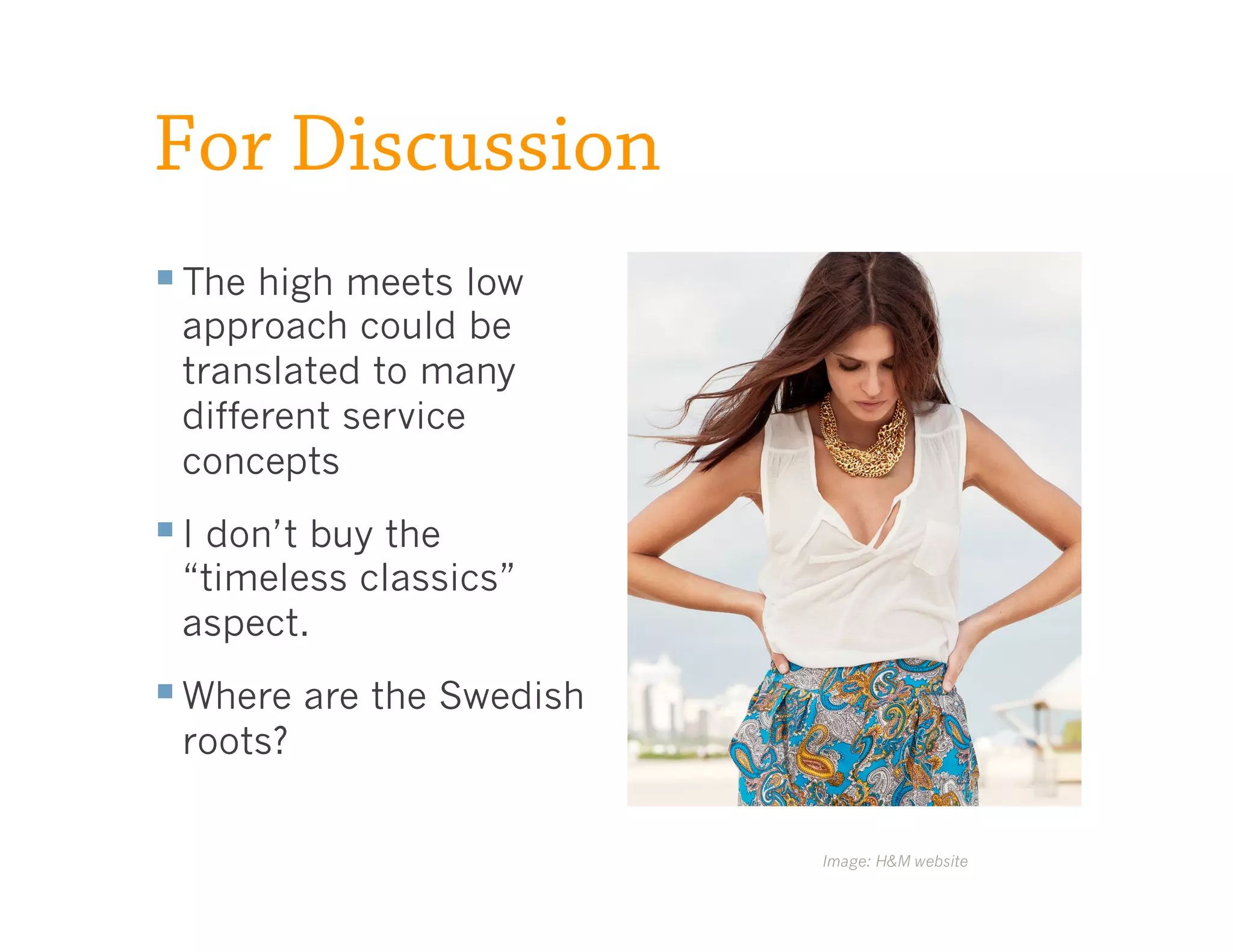 For Discussion
§ The high meets low
 approach could be
 translated to many
 different service
 concepts
§ I don’t buy the
 “timeless classics”
 aspect.
§ Where are the Swedish
 roots?


                           Image: H&M website
 