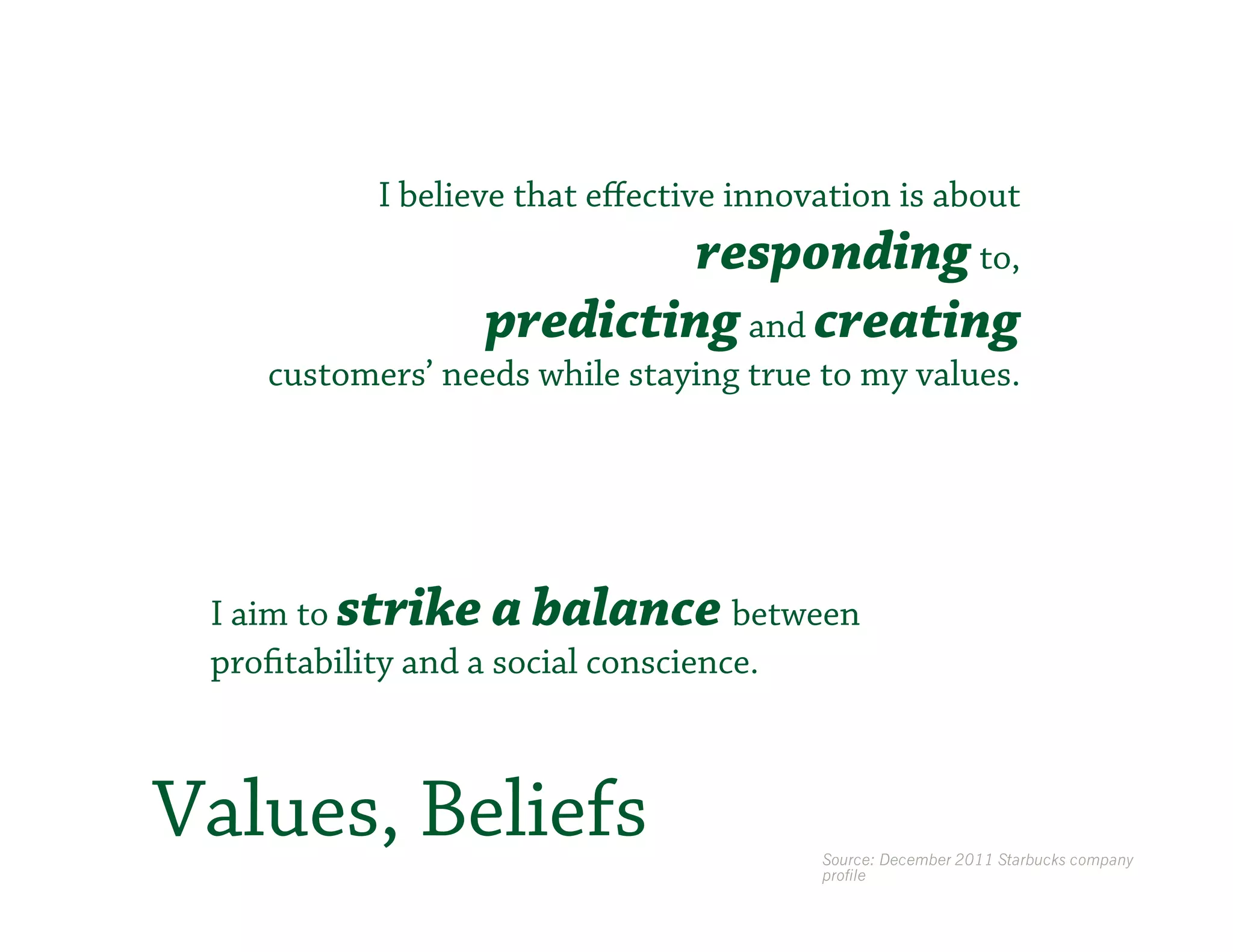I believe that eﬀective innovation is about
                           responding to,
                  predicting and creating
    customers’ needs while staying true to my values.




 I aim to strike a balance between
 profitability and a social conscience.



Values, Beliefs                         Source: December 2011 Starbucks company
                                        profile
 