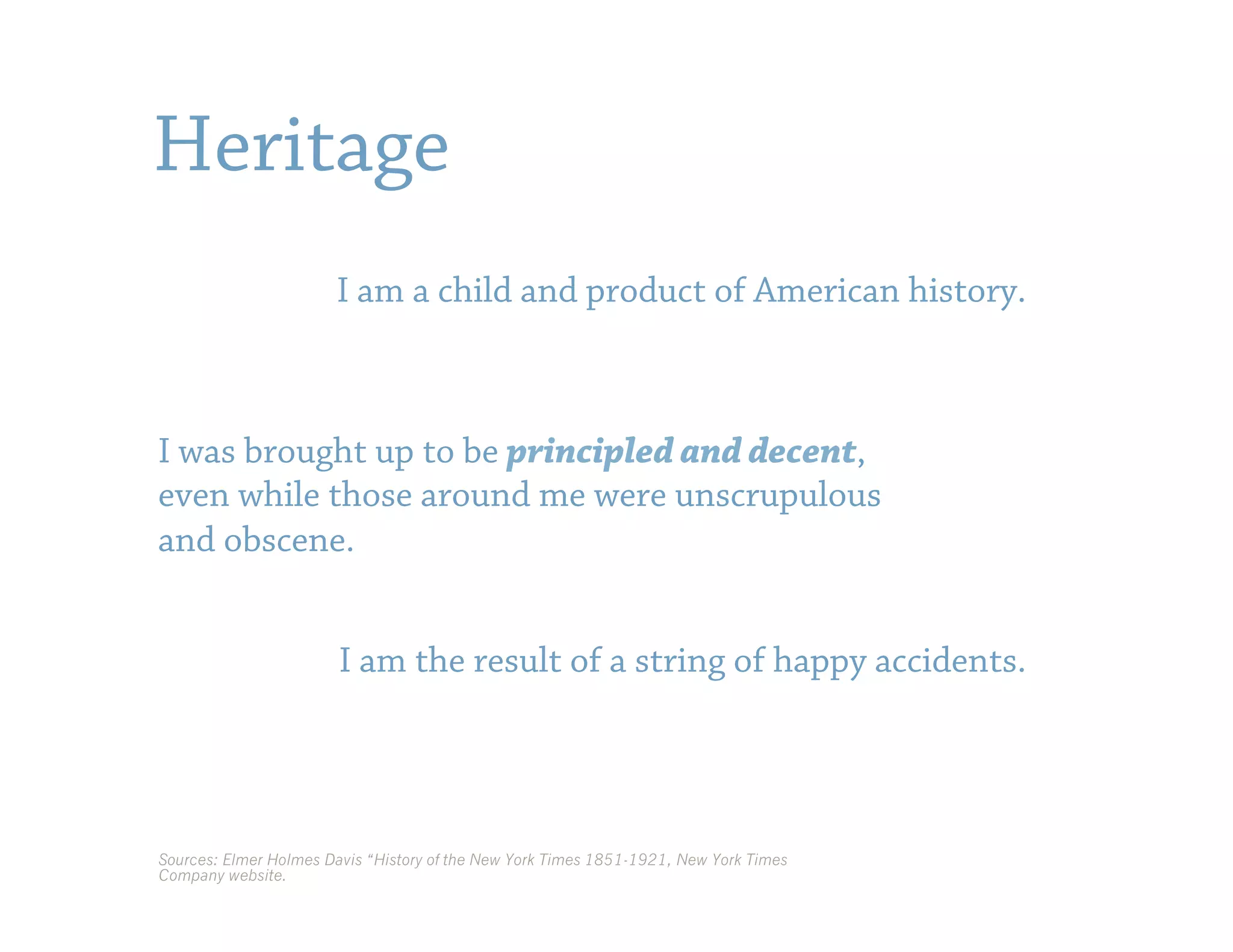 Heritage
                       I am a child and product of American history.



I was brought up to be principled and decent,
even while those around me were unscrupulous
and obscene.


                        I am the result of a string of happy accidents.




Sources: Elmer Holmes Davis “History of the New York Times 1851-1921, New York Times
Company website.
 