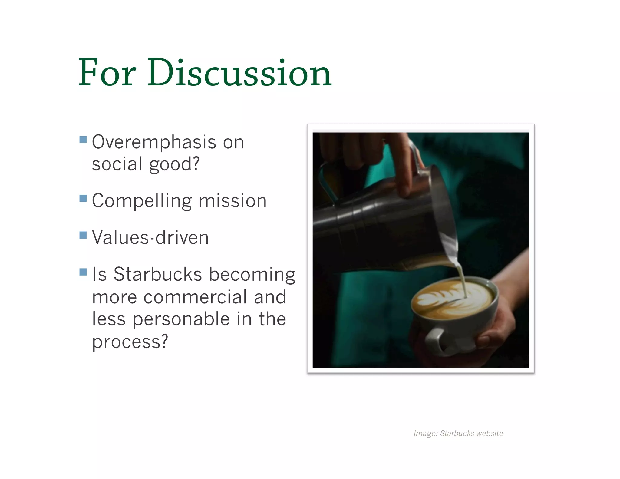 For Discussion
§ Overemphasis on
 social good?
§ Compelling mission
§ Values-driven
§ Is Starbucks becoming
 more commercial and
 less personable in the
 process?



                           Image: Starbucks website
 
