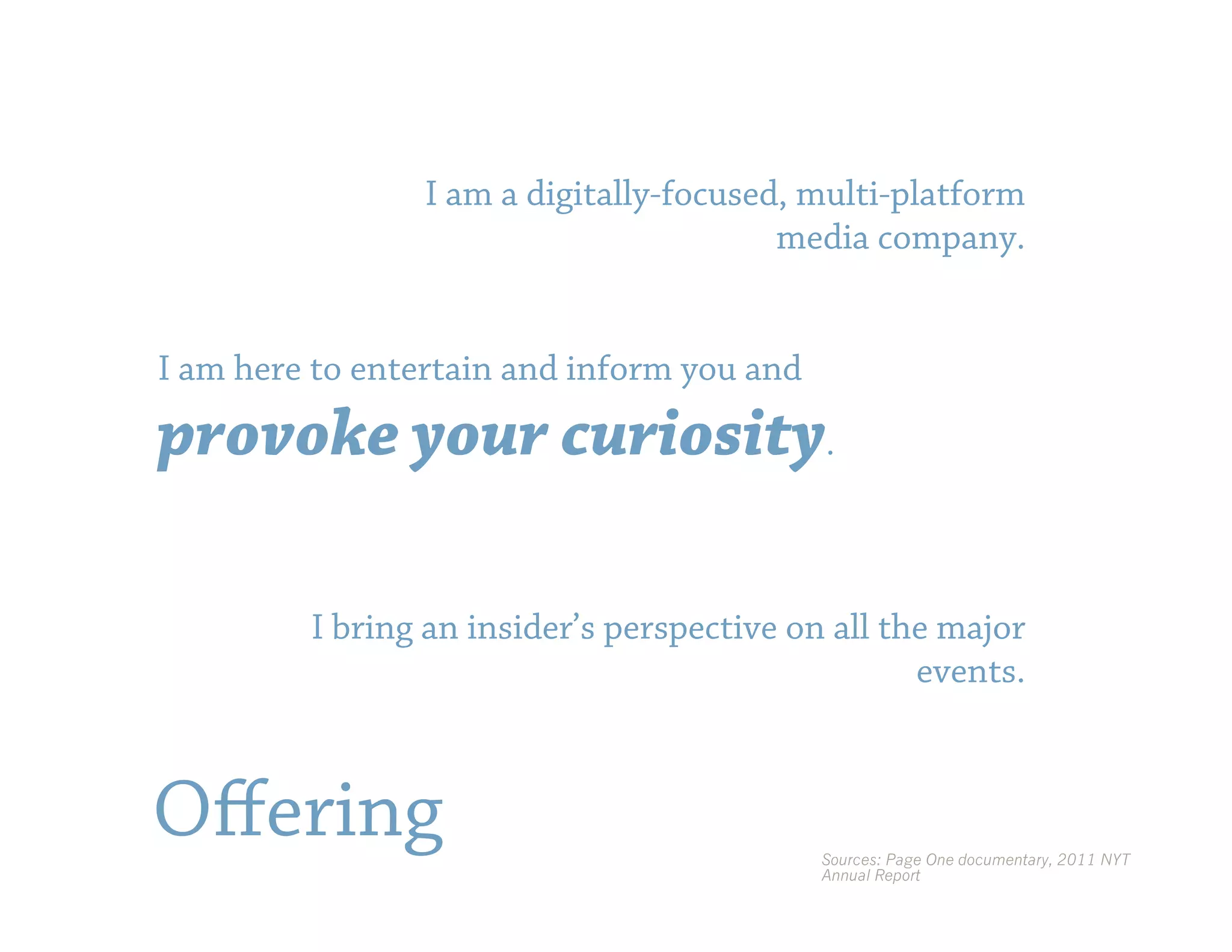 I am a digitally-focused, multi-platform
                                         media company.


I am here to entertain and inform you and

provoke your curiosity.

         I bring an insider’s perspective on all the major
                                                   events.



Oﬀering                                     Sources: Page One documentary, 2011 NYT
                                            Annual Report
 