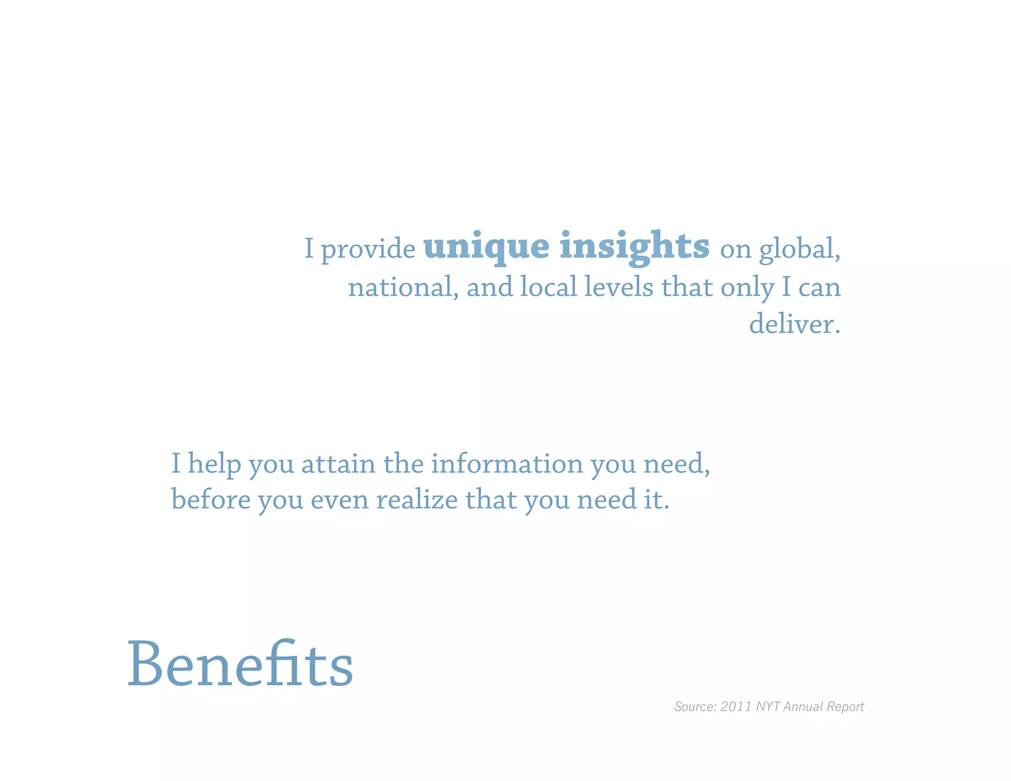I provide unique insights on global,
               national, and local levels that only I can
                                                 deliver.



 I help you attain the information you need,
 before you even realize that you need it.




Benefits                                  Source: 2011 NYT Annual Report
 