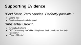 Supporting Evidence
“Bold flavor. Zero calories. Perfectly possible.”
●
●

Calorie-free
Great-tasting/naturally flavored

Substantial Growth
●
●
●

minimal advertising
CEO: “something that’s like biting into a fresh peach, not like Jolly
Ranchers,”
“Word of Mouth”

 