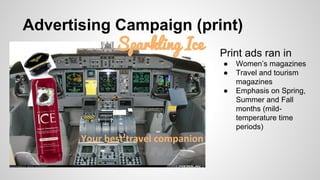 Advertising Campaign (print)
Sparkling Ice Print ads ran in
●
●
●

Your best travel companion

Women’s magazines
Travel and tourism
magazines
Emphasis on Spring,
Summer and Fall
months (mildtemperature time
periods)

 