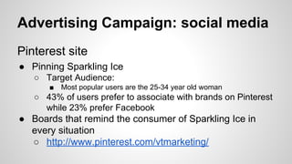 Advertising Campaign: social media
Pinterest site
● Pinning Sparkling Ice
○ Target Audience:
■

Most popular users are the 25-34 year old woman

○ 43% of users prefer to associate with brands on Pinterest
while 23% prefer Facebook

● Boards that remind the consumer of Sparkling Ice in
every situation
○ http://www.pinterest.com/vtmarketing/

 