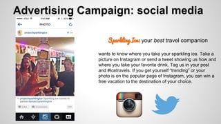 Advertising Campaign: social media
Sparkling Ice: your best travel companion
wants to know where you take your sparkling ice. Take a
picture on Instagram or send a tweet showing us how and
where you take your favorite drink. Tag us in your post
and #Icetravels. If you get yourself “trending” or your
photo is on the popular page of Instagram, you can win a
free vacation to the destination of your choice.

 