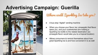 Advertising Campaign: Guerilla
Where could Sparkling Ice take you?
Where could Sparkling Ice
take you?

●

A bus stop “digital” vending machine

●

When you choose your flavor (ex: pineapple) that flavor
takes you, and your outstretched arm holding a
Sparkling Ice bottle to the related destination (ex:
pineapple flavor would take you to a tropical location)

●

Allows consumers to remind themselves about how
great Sparkling Ice is and how convenient it is as well

 