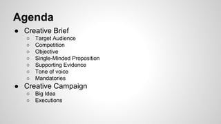 Agenda
● Creative Brief
○
○
○
○
○
○
○

Target Audience
Competition
Objective
Single-Minded Proposition
Supporting Evidence
Tone of voice
Mandatories

● Creative Campaign
○
○

Big Idea
Executions

 