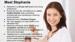 Meet Stephanie
●
●

●
●
●

●

Stephanie is a 22 year old student and young
professional.
During her busy life, she balances an active,
healthy lifestyle while succeeding
professionally and maintaining a booming
social schedule.
Stephanie lives in Portland, Oregon
Her main concern is to stay healthy in an
affordable way.
Stephanie previously drank Sparkling ice
competitor, LaCroix but switched to
Sparkling Ice because it is a new alternative to
more pricy beverages.
“Sparkling Ice is a great healthy alternative to
soda that can keep up with my active lifestyle.
It is the easiest and best brand to pick up
when you’re on the go”

 