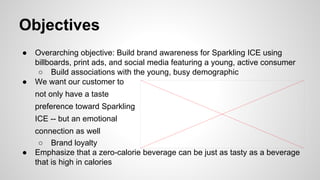 Objectives
●

●

Overarching objective: Build brand awareness for Sparkling ICE using
billboards, print ads, and social media featuring a young, active consumer
○ Build associations with the young, busy demographic
We want our customer to
not only have a taste
preference toward Sparkling
ICE -- but an emotional

●

connection as well
○ Brand loyalty
Emphasize that a zero-calorie beverage can be just as tasty as a beverage
that is high in calories

 