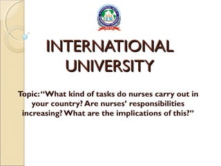 INTERNATIONALINTERNATIONAL
UNIVERSITYUNIVERSITY
Topic:“What kind of tasks do nurses carry out in
your country? Are nurses’ responsibilities
increasing? What are the implications of this?”
 