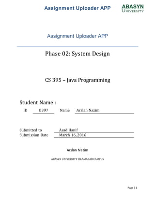 Assignment Uploader APP
Page | 1
Assignment Uploader APP
Phase 02: System Design
CS 395 – Java Programming
Student Name :
ID O397 Name Arslan Nazim
Submitted to Asad Hanif
Submission Date March 16, 2016
Arslan Nazim
ABASYN UNIVERSITY ISLAMABAD CAMPUS
 