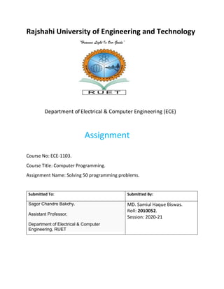 Rajshahi University of Engineering and Technology
“Heavens Light Is Our Guide”
Department of Electrical & Computer Engineering (ECE)
Assignment
Course No: ECE-1103.
Course Title: Computer Programming.
Assignment Name: Solving 50 programming problems.
Submitted To: Submitted By:
Sagor Chandro Bakchy.
Assistant Professor,
Department of Electrical & Computer
Engineering, RUET
MD. Samiul Haque Biswas.
Roll: 2010052.
Session: 2020-21
 