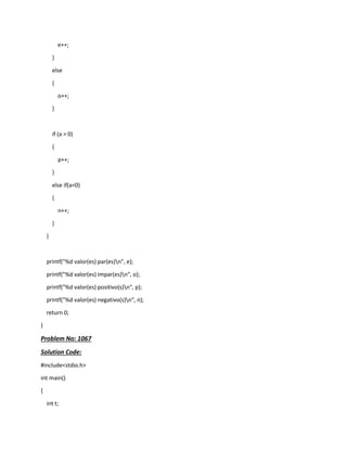 e++;
}
else
{
o++;
}
if (a > 0)
{
p++;
}
else if(a<0)
{
n++;
}
}
printf("%d valor(es) par(es)n", e);
printf("%d valor(es) impar(es)n", o);
printf("%d valor(es) positivo(s)n", p);
printf("%d valor(es) negativo(s)n", n);
return 0;
}
Problem No: 1067
Solution Code:
#include<stdio.h>
int main()
{
int t;
 