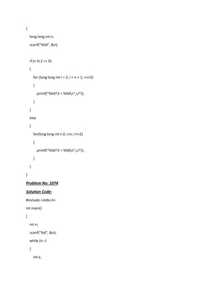 {
long long int n;
scanf("%lld", &n);
if (n % 2 == 0)
{
for (long long int i = 2; i < n + 1; i=i+2)
{
printf("%lld^2 = %lldn",i,i*i);
}
}
else
{
for(long long int i=2; i<n; i=i+2)
{
printf("%lld^2 = %lldn",i,i*i);
}
}
}
Problem No: 1074
Solution Code:
#include <stdio.h>
int main()
{
int n;
scanf("%d", &n);
while (n--)
{
int x;
 