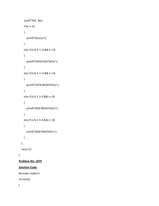 scanf("%d", &x);
if (x == 0)
{
printf("NULLn");
}
else if (x % 2 == 0 && x > 0)
{
printf("EVEN POSITIVEn");
}
else if (x % 2 == 0 && x < 0)
{
printf("EVEN NEGATIVEn");
}
else if (x % 2 != 0 && x < 0)
{
printf("ODD NEGATIVEn");
}
else if (x % 2 != 0 && x > 0)
{
printf("ODD POSITIVEn");
}
}
return 0;
}
Problem No: 1075
Solution Code:
#include <stdio.h>
int main()
{
 