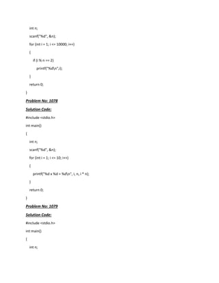 int n;
scanf("%d", &n);
for (int i = 1; i <= 10000; i++)
{
if (i % n == 2)
printf("%dn",i);
}
return 0;
}
Problem No: 1078
Solution Code:
#include <stdio.h>
int main()
{
int n;
scanf("%d", &n);
for (int i = 1; i <= 10; i++)
{
printf("%d x %d = %dn", i, n, i * n);
}
return 0;
}
Problem No: 1079
Solution Code:
#include <stdio.h>
int main()
{
int n;
 