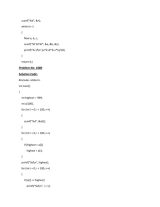 scanf("%d", &n);
while (n--)
{
float a, b, c;
scanf("%f %f %f", &a, &b, &c);
printf("%.1fn",(a*2+b*3+c*5)/10);
}
return 0;}
Problem No: 1080
Solution Code:
#include <stdio.h>
int main()
{
int highest = -999;
int a[100];
for (int i = 0; i < 100; i++)
{
scanf("%d", &a[i]);
}
for (int i = 0; i < 100; i++)
{
if (highest < a[i])
highest = a[i];
}
printf("%dn", highest);
for (int i = 0; i < 100; i++)
{
if (a[i] == highest)
printf("%dn", i + 1);
 