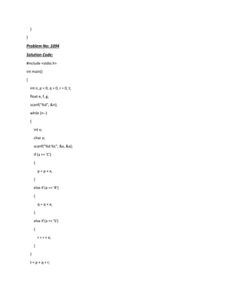 }
}
Problem No: 1094
Solution Code:
#include <stdio.h>
int main()
{
int n, p = 0, q = 0, r = 0, t;
float e, f, g;
scanf("%d", &n);
while (n--)
{
int x;
char a;
scanf("%d %c", &x, &a);
if (a == 'C')
{
p = p + x;
}
else if (a == 'R')
{
q = q + x;
}
else if (a == 'S')
{
r = r + x;
}
}
t = p + q + r;
 
