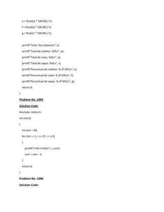 e = float((p * 100.00) / t);
f = float((q * 100.00) / t);
g = float((r * 100.00) / t);
printf("Total: %d cobaiasn", t);
printf("Total de coelhos: %dn", p);
printf("Total de ratos: %dn", q);
printf("Total de sapos: %dn", r);
printf("Percentual de coelhos: %.2f %%n", e);
printf("Percentual de ratos: %.2f %%n", f);
printf("Percentual de sapos: %.2f %%n", g);
return 0;
}
Problem No: 1095
Solution Code:
#include <stdio.h>
int main()
{
int sum = 60;
for (int i = 1; i <= 37; i = i+3)
{
printf("I=%d J=%dn", i, sum);
sum = sum - 5;
}
return 0;
}
Problem No: 1096
Solution Code:
 
