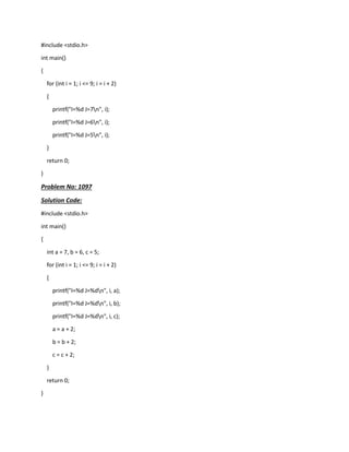 #include <stdio.h>
int main()
{
for (int i = 1; i <= 9; i = i + 2)
{
printf("I=%d J=7n", i);
printf("I=%d J=6n", i);
printf("I=%d J=5n", i);
}
return 0;
}
Problem No: 1097
Solution Code:
#include <stdio.h>
int main()
{
int a = 7, b = 6, c = 5;
for (int i = 1; i <= 9; i = i + 2)
{
printf("I=%d J=%dn", i, a);
printf("I=%d J=%dn", i, b);
printf("I=%d J=%dn", i, c);
a = a + 2;
b = b + 2;
c = c + 2;
}
return 0;
}
 