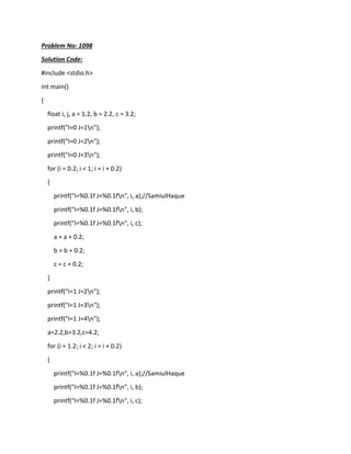 Problem No: 1098
Solution Code:
#include <stdio.h>
int main()
{
float i, j, a = 1.2, b = 2.2, c = 3.2;
printf("I=0 J=1n");
printf("I=0 J=2n");
printf("I=0 J=3n");
for (i = 0.2; i < 1; i = i + 0.2)
{
printf("I=%0.1f J=%0.1fn", i, a);//SamiulHaque
printf("I=%0.1f J=%0.1fn", i, b);
printf("I=%0.1f J=%0.1fn", i, c);
a = a + 0.2;
b = b + 0.2;
c = c + 0.2;
}
printf("I=1 J=2n");
printf("I=1 J=3n");
printf("I=1 J=4n");
a=2.2,b=3.2,c=4.2;
for (i = 1.2; i < 2; i = i + 0.2)
{
printf("I=%0.1f J=%0.1fn", i, a);//SamiulHaque
printf("I=%0.1f J=%0.1fn", i, b);
printf("I=%0.1f J=%0.1fn", i, c);
 