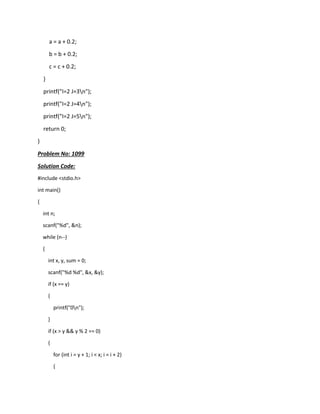 a = a + 0.2;
b = b + 0.2;
c = c + 0.2;
}
printf("I=2 J=3n");
printf("I=2 J=4n");
printf("I=2 J=5n");
return 0;
}
Problem No: 1099
Solution Code:
#include <stdio.h>
int main()
{
int n;
scanf("%d", &n);
while (n--)
{
int x, y, sum = 0;
scanf("%d %d", &x, &y);
if (x == y)
{
printf("0n");
}
if (x > y && y % 2 == 0)
{
for (int i = y + 1; i < x; i = i + 2)
{
 