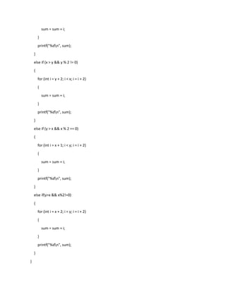 sum = sum + i;
}
printf("%dn", sum);
}
else if (x > y && y % 2 != 0)
{
for (int i = y + 2; i < x; i = i + 2)
{
sum = sum + i;
}
printf("%dn", sum);
}
else if (y > x && x % 2 == 0)
{
for (int i = x + 1; i < y; i = i + 2)
{
sum = sum + i;
}
printf("%dn", sum);
}
else if(y>x && x%2!=0)
{
for (int i = x + 2; i < y; i = i + 2)
{
sum = sum + i;
}
printf("%dn", sum);
}
}
 
