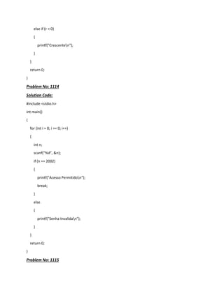 else if (r < 0)
{
printf("Crescenten");
}
}
return 0;
}
Problem No: 1114
Solution Code:
#include <stdio.h>
int main()
{
for (int i = 0; i >= 0; i++)
{
int n;
scanf("%d", &n);
if (n == 2002)
{
printf("Acesso Permitidon");
break;
}
else
{
printf("Senha Invalidan");
}
}
return 0;
}
Problem No: 1115
 