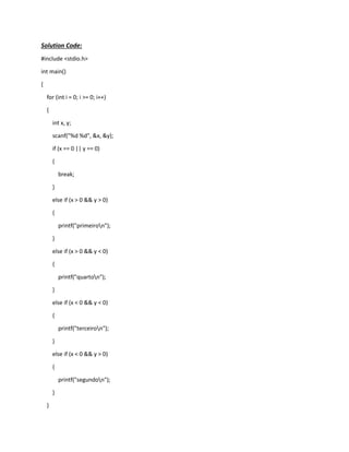 Solution Code:
#include <stdio.h>
int main()
{
for (int i = 0; i >= 0; i++)
{
int x, y;
scanf("%d %d", &x, &y);
if (x == 0 || y == 0)
{
break;
}
else if (x > 0 && y > 0)
{
printf("primeiron");
}
else if (x > 0 && y < 0)
{
printf("quarton");
}
else if (x < 0 && y < 0)
{
printf("terceiron");
}
else if (x < 0 && y > 0)
{
printf("segundon");
}
}
 