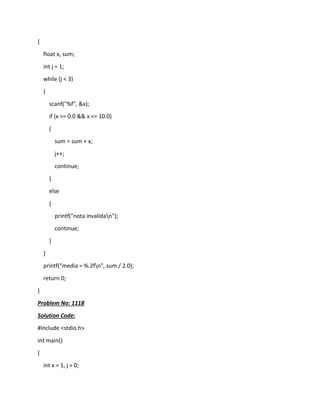 {
float x, sum;
int j = 1;
while (j < 3)
{
scanf("%f", &x);
if (x >= 0.0 && x <= 10.0)
{
sum = sum + x;
j++;
continue;
}
else
{
printf("nota invalidan");
continue;
}
}
printf("media = %.2fn", sum / 2.0);
return 0;
}
Problem No: 1118
Solution Code:
#include <stdio.h>
int main()
{
int x = 1, j = 0;
 