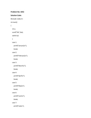 Problem No: 1052
Solution Code:
#include <stdio.h>
int main()
{
int a;
scanf("%d", &a);
switch (a)
{
case 1:
printf("Januaryn");
break;
case 2:
printf("Februaryn");
break;
case 3:
printf("Marchn");
break;
case 4:
printf("Apriln");
break;
case 5:
printf("Mayn");
break;
case 6:
printf("Junen");
break;
case 7:
printf("Julyn");
 