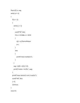 float s[2], a, avg;
while (x != 2)
{
if (x == 1)
{
while (j <= 1)
{
scanf("%f", &a);
if (a >= 0.0 && a <= 10.0)
{
s[j] = a;//SamiulHaque
j++;
}
else
{
printf("nota invalidan");
}
}
avg = (s[0] + s[1]) / 2.0;
printf("media = %.2fn", avg);
}
printf("novo calculo (1-sim 2-nao)n");
scanf("%d", &x);
j = 0;
continue;
}
return 0;
 