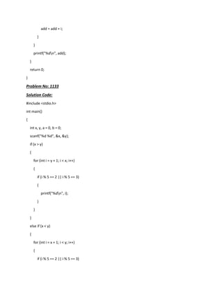 add = add + i;
}
}
printf("%dn", add);
}
return 0;
}
Problem No: 1133
Solution Code:
#include <stdio.h>
int main()
{
int x, y, a = 0, b = 0;
scanf("%d %d", &x, &y);
if (x > y)
{
for (int i = y + 1; i < x; i++)
{
if (i % 5 == 2 || i % 5 == 3)
{
printf("%dn", i);
}
}
}
else if (x < y)
{
for (int i = x + 1; i < y; i++)
{
if (i % 5 == 2 || i % 5 == 3)
 