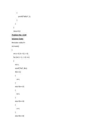 {
printf("%dn", i);
}
}
}
return 0;}
Problem No: 1134
Solution Code:
#include <stdio.h>
int main()
{
int a = 0, b = 0, c = 0;
for (int i = 1; i > 0; i++)
{
int n;
scanf("%d", &n);
if(n==1)
{
a++;
}
else if(n==2)
{
b++;
}
else if(n==3)
{
c++;
}
else if(n==4)
 