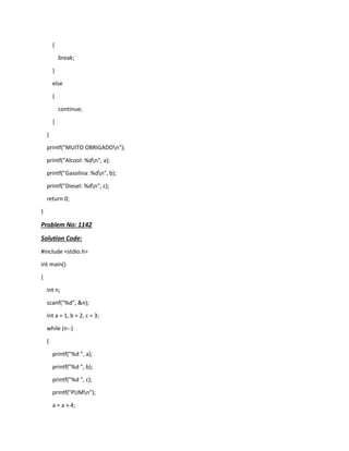 {
break;
}
else
{
continue;
}
}
printf("MUITO OBRIGADOn");
printf("Alcool: %dn", a);
printf("Gasolina: %dn", b);
printf("Diesel: %dn", c);
return 0;
}
Problem No: 1142
Solution Code:
#include <stdio.h>
int main()
{
int n;
scanf("%d", &n);
int a = 1, b = 2, c = 3;
while (n--)
{
printf("%d ", a);
printf("%d ", b);
printf("%d ", c);
printf("PUMn");
a = a + 4;
 