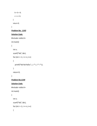 b = b + 4;
c = c + 4;
}
return 0;
}
Problem No: 1143
Solution Code:
#include <stdio.h>
int main()
{
int n;
scanf("%d", &n);
for (int i = 1; i <= n; i++)
{
printf("%d %d %dn", i, i * i, i * i * i);
}
return 0;
}
Problem No:1144
Solution Code:
#include <stdio.h>
int main()
{
int n;
scanf("%d", &n);
for (int i = 1; i <= n; i++)
{
 